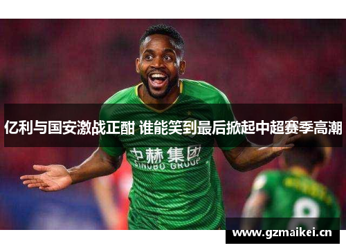 亿利与国安激战正酣 谁能笑到最后掀起中超赛季高潮
