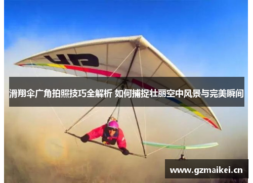 滑翔伞广角拍照技巧全解析 如何捕捉壮丽空中风景与完美瞬间